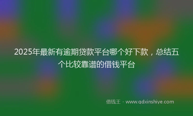 2025年最新有逾期贷款平台哪个好下款，总结五个比较靠谱的借钱平台