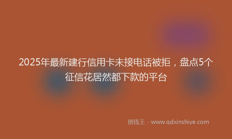 2025年最新建行信用卡未接电话被拒，盘点5个征信花居然都下款的平台