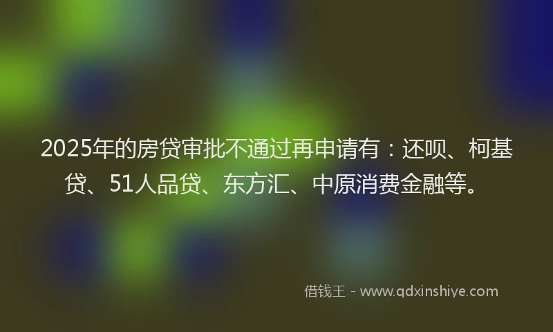 2025年的房贷审批不通过再申请有：还呗、柯基贷、51人品贷、东方汇、中原消费金融等。