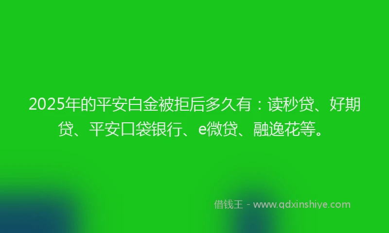 2025年的平安白金被拒后多久有：读秒贷、好期贷、平安口袋银行、e微贷、融逸花等。