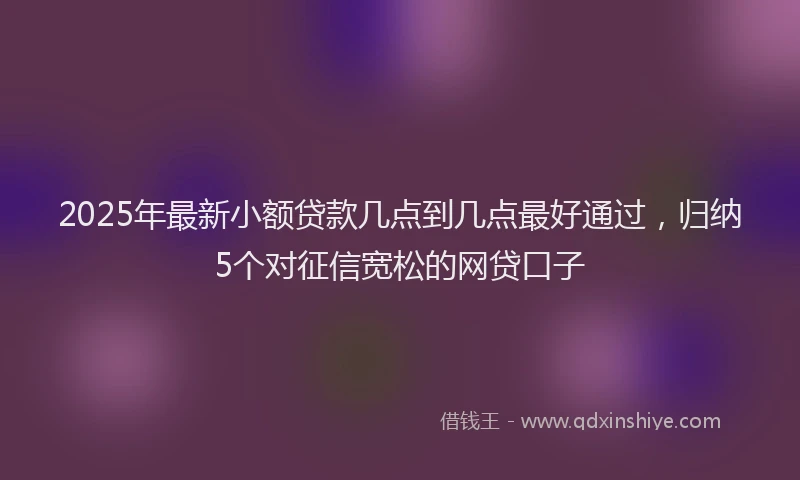 2025年最新小额贷款几点到几点最好通过，归纳5个对征信宽松的网贷口子