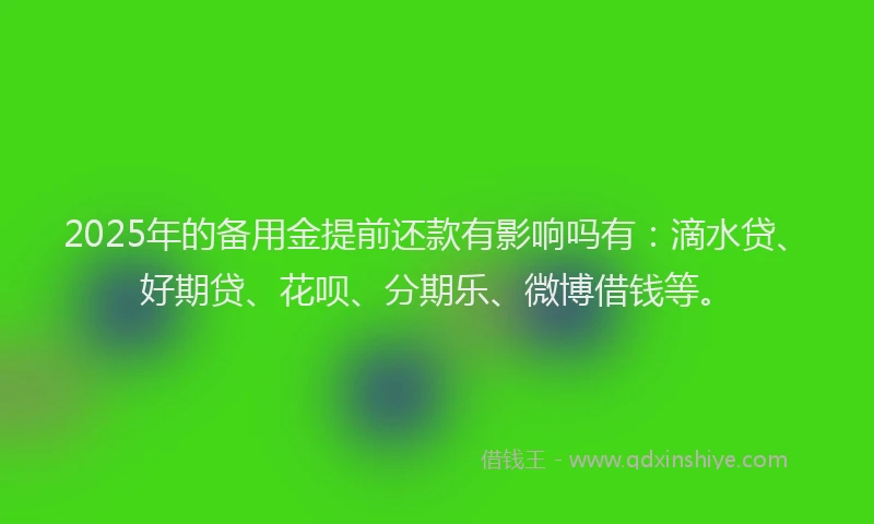 2025年的备用金提前还款有影响吗有：滴水贷、好期贷、花呗、分期乐、微博借钱等。