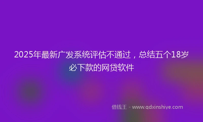 2025年最新广发系统评估不通过，总结五个18岁必下款的网贷软件