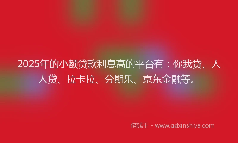 2025年的小额贷款利息高的平台有：你我贷、人人贷、拉卡拉、分期乐、京东金融等。