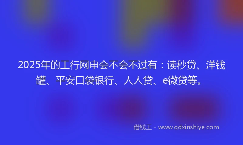 2025年的工行网申会不会不过有：读秒贷、洋钱罐、平安口袋银行、人人贷、e微贷等。