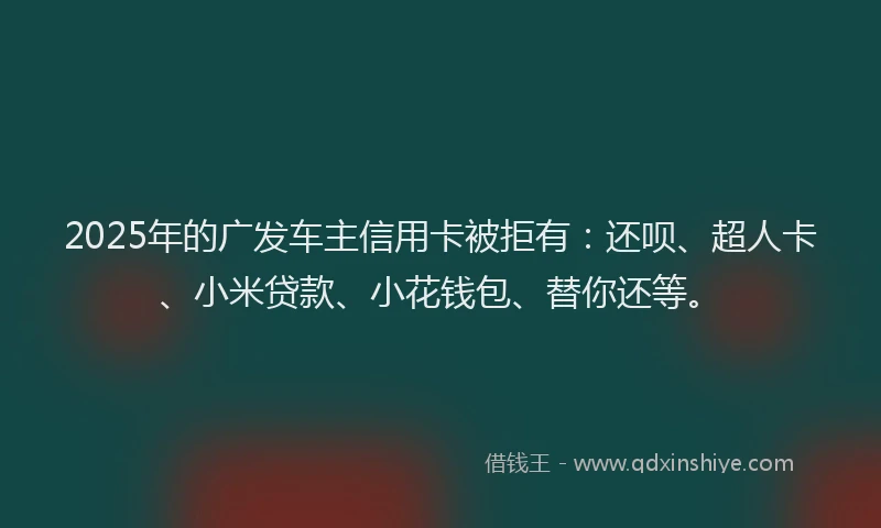 2025年的广发车主信用卡被拒有：还呗、超人卡、小米贷款、小花钱包、替你还等。
