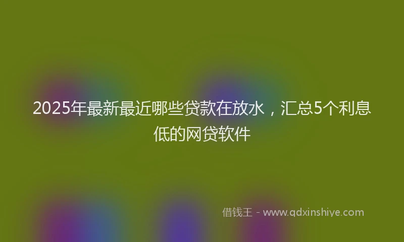 2025年最新最近哪些贷款在放水，汇总5个利息低的网贷软件