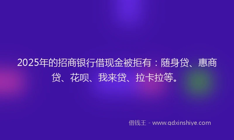 2025年的招商银行借现金被拒有：随身贷、惠商贷、花呗、我来贷、拉卡拉等。