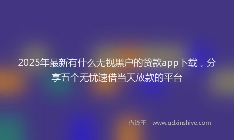 2025年最新有什么无视黑户的贷款app下载，分享五个无忧速借当天放款的平台