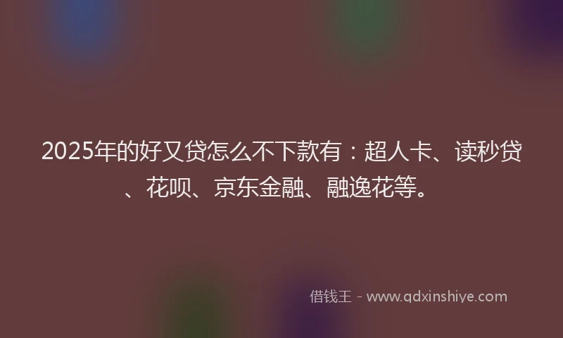 2025年的好又贷怎么不下款有：超人卡、读秒贷、花呗、京东金融、融逸花等。