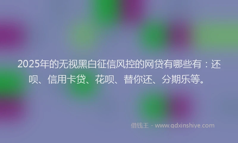 2025年的无视黑白征信风控的网贷有哪些有：还呗、信用卡贷、花呗、替你还、分期乐等。