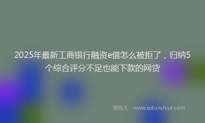 2025年最新工商银行融资e借怎么被拒了，归纳5个综合评分不足也能下款的网贷