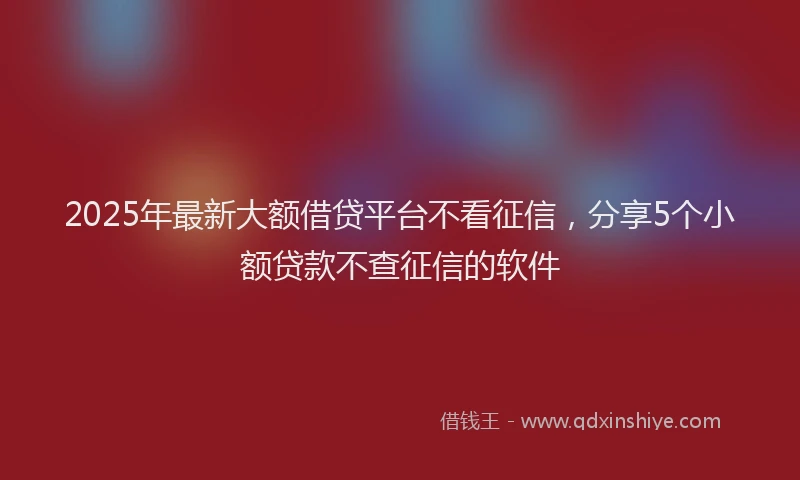 2025年最新大额借贷平台不看征信，分享5个小额贷款不查征信的软件
