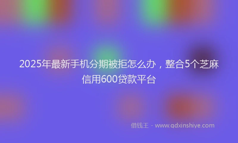 2025年最新手机分期被拒怎么办，整合5个芝麻信用600贷款平台