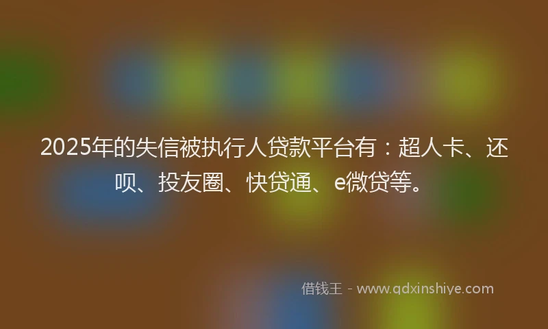 2025年的失信被执行人贷款平台有：超人卡、还呗、投友圈、快贷通、e微贷等。