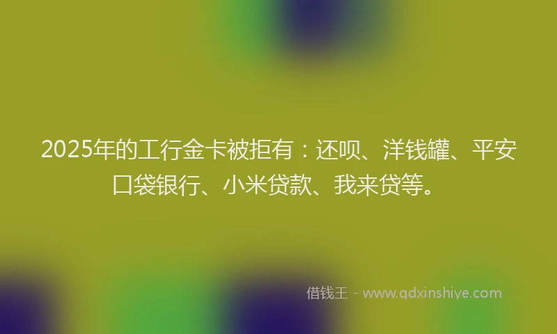 2025年的工行金卡被拒有：还呗、洋钱罐、平安口袋银行、小米贷款、我来贷等。
