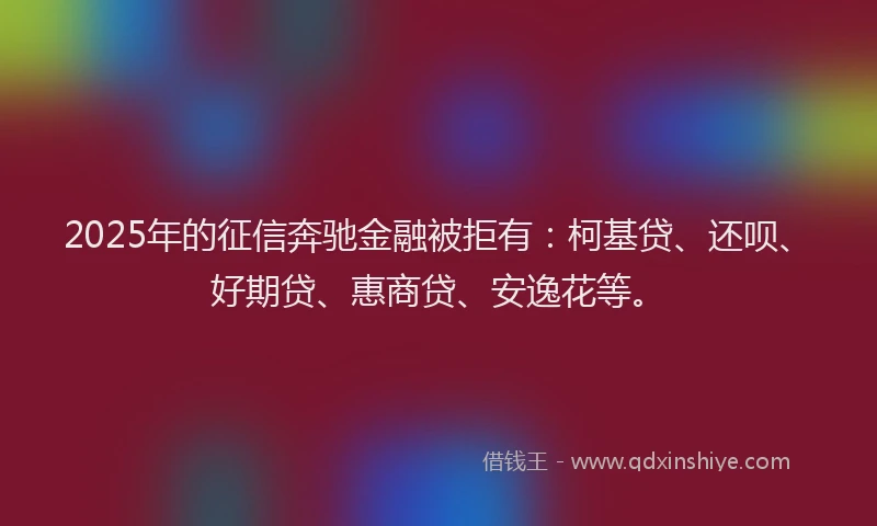 2025年的征信奔驰金融被拒有：柯基贷、还呗、好期贷、惠商贷、安逸花等。