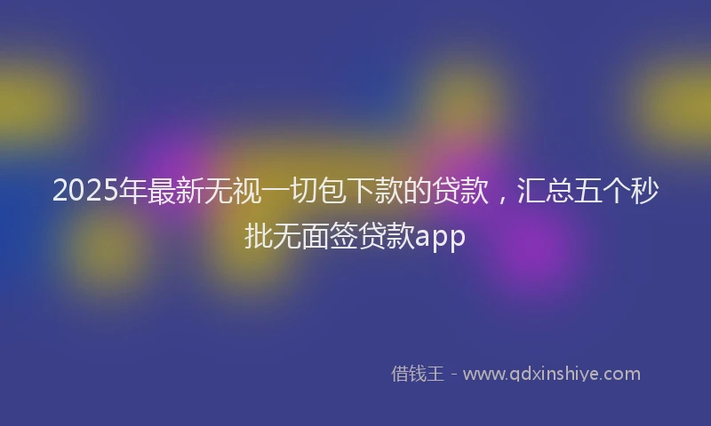 2025年最新无视一切包下款的贷款，汇总五个秒批无面签贷款app
