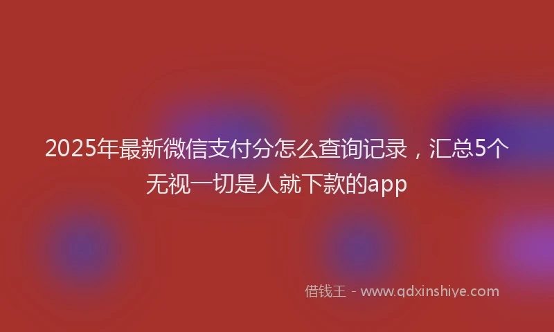 2025年最新微信支付分怎么查询记录，汇总5个无视一切是人就下款的app