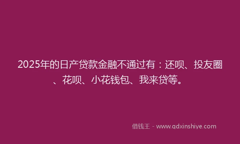 2025年的日产贷款金融不通过有：还呗、投友圈、花呗、小花钱包、我来贷等。