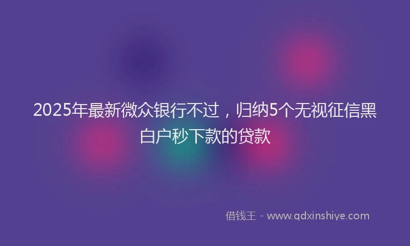 2025年最新微众银行不过，归纳5个无视征信黑白户秒下款的贷款