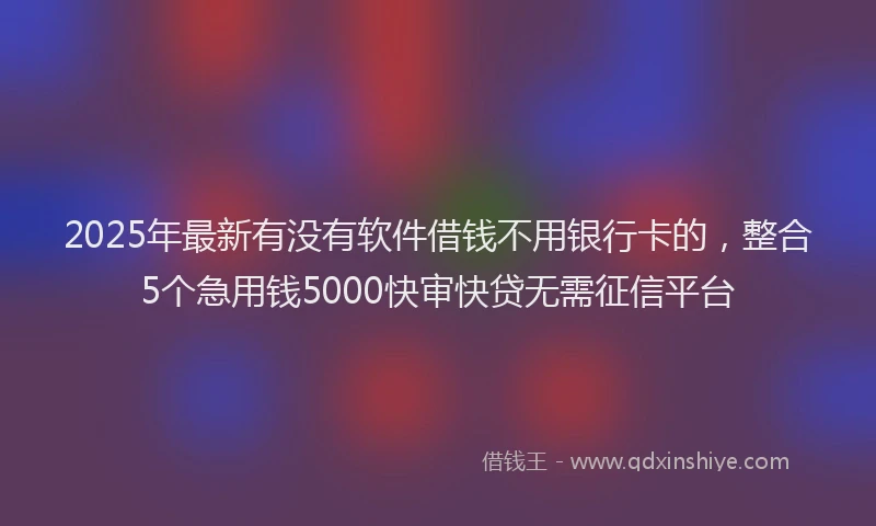 2025年最新有没有软件借钱不用银行卡的，整合5个急用钱5000快审快贷无需征信平台