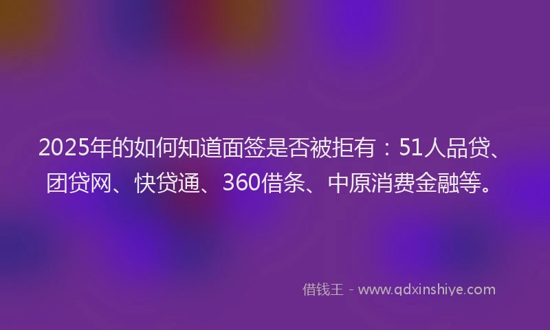 2025年的如何知道面签是否被拒有：51人品贷、团贷网、快贷通、360借条、中原消费金融等。