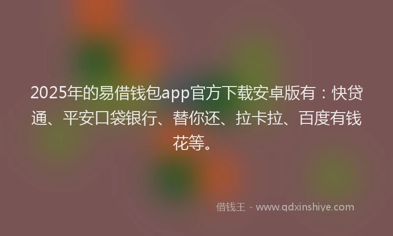 2025年的易借钱包app官方下载安卓版有：快贷通、平安口袋银行、替你还、拉卡拉、百度有钱花等。