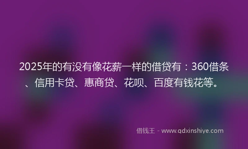 2025年的有没有像花薪一样的借贷有：360借条、信用卡贷、惠商贷、花呗、百度有钱花等。