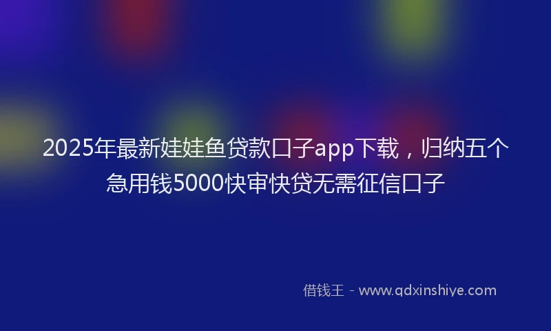 2025年最新娃娃鱼贷款口子app下载，归纳五个急用钱5000快审快贷无需征信口子