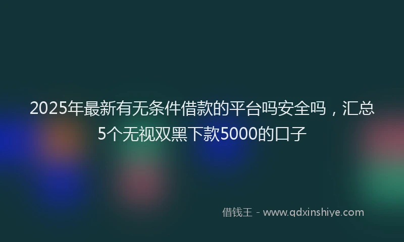 2025年最新有无条件借款的平台吗安全吗，汇总5个无视双黑下款5000的口子