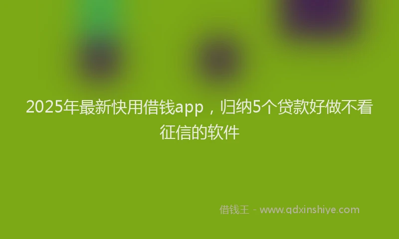 2025年最新快用借钱app，归纳5个贷款好做不看征信的软件