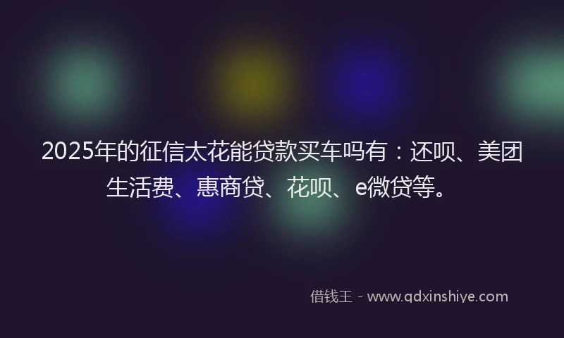 2025年的征信太花能贷款买车吗有：还呗、美团生活费、惠商贷、花呗、e微贷等。