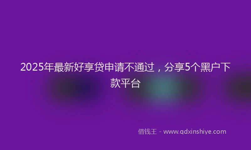 2025年最新好享贷申请不通过，分享5个黑户下款平台