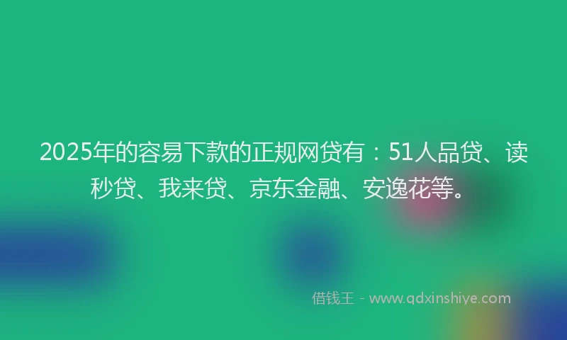2025年的容易下款的正规网贷有：51人品贷、读秒贷、我来贷、京东金融、安逸花等。