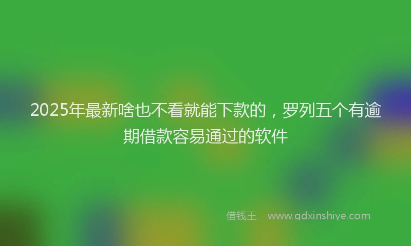 2025年最新啥也不看就能下款的，罗列五个有逾期借款容易通过的软件
