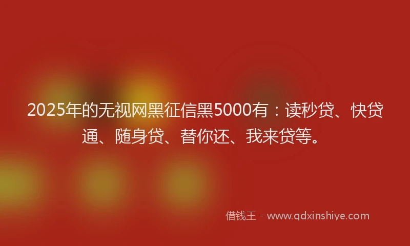 2025年的无视网黑征信黑5000有：读秒贷、快贷通、随身贷、替你还、我来贷等。