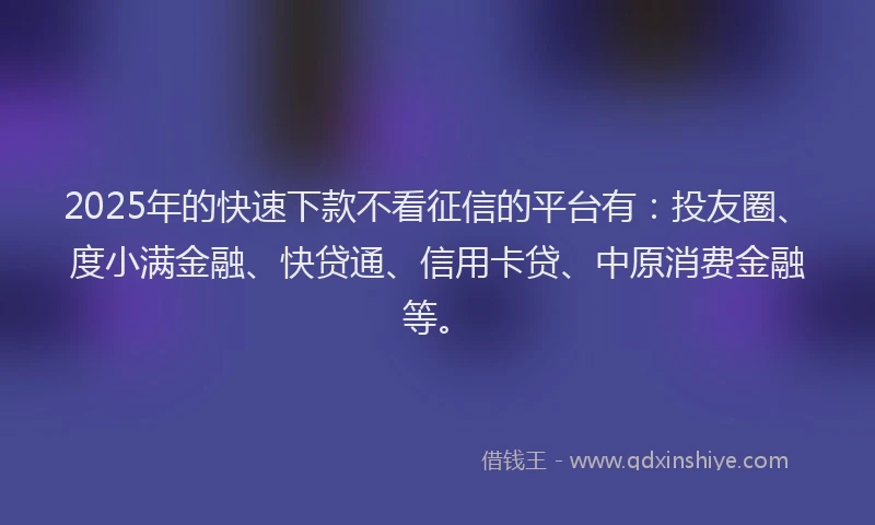 2025年的快速下款不看征信的平台有：投友圈、度小满金融、快贷通、信用卡贷、中原消费金融等。