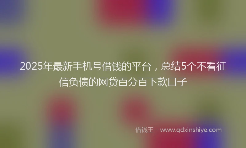 2025年最新手机号借钱的平台，总结5个不看征信负债的网贷百分百下款口子
