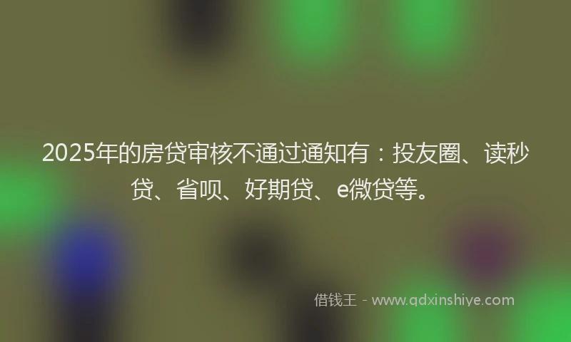 2025年的房贷审核不通过通知有：投友圈、读秒贷、省呗、好期贷、e微贷等。