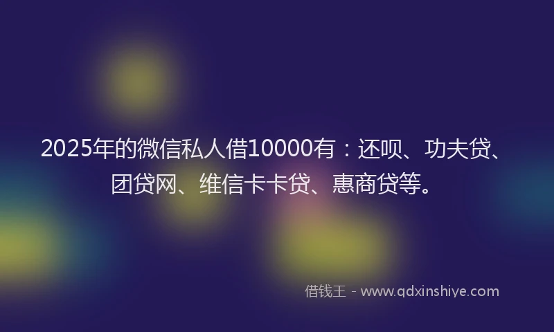 2025年的微信私人借10000有：还呗、功夫贷、团贷网、维信卡卡贷、惠商贷等。