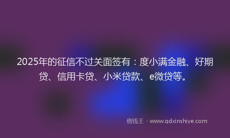 2025年的征信不过关面签有：度小满金融、好期贷、信用卡贷、小米贷款、e微贷等。