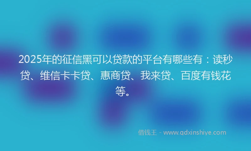 2025年的征信黑可以贷款的平台有哪些有：读秒贷、维信卡卡贷、惠商贷、我来贷、百度有钱花等。