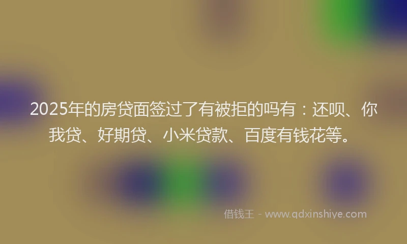 2025年的房贷面签过了有被拒的吗有：还呗、你我贷、好期贷、小米贷款、百度有钱花等。