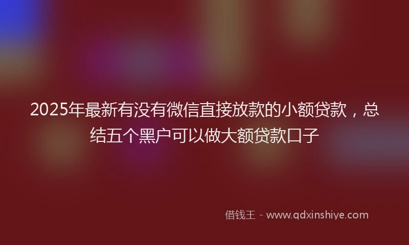 2025年最新有没有微信直接放款的小额贷款，总结五个黑户可以做大额贷款口子