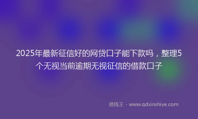 2025年最新征信好的网贷口子能下款吗，整理5个无视当前逾期无视征信的借款口子