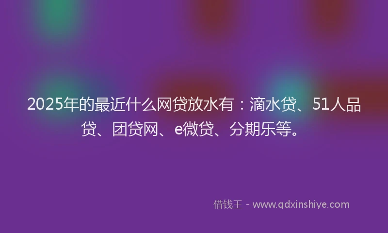 2025年的最近什么网贷放水有：滴水贷、51人品贷、团贷网、e微贷、分期乐等。