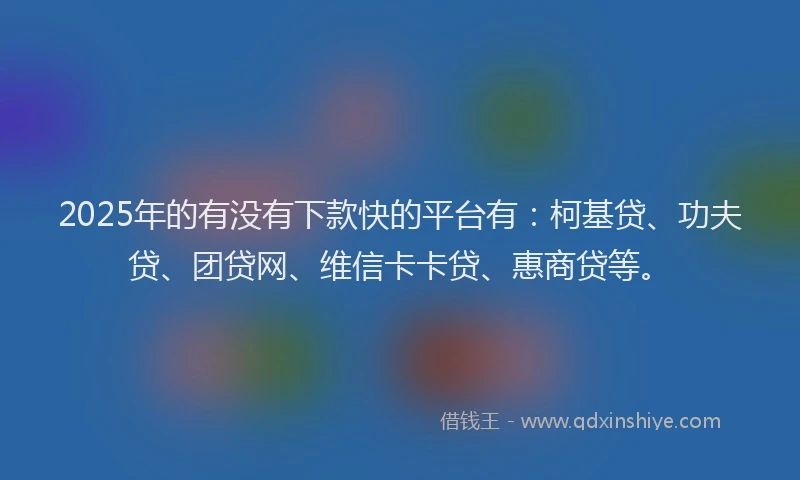 2025年的有没有下款快的平台有：柯基贷、功夫贷、团贷网、维信卡卡贷、惠商贷等。