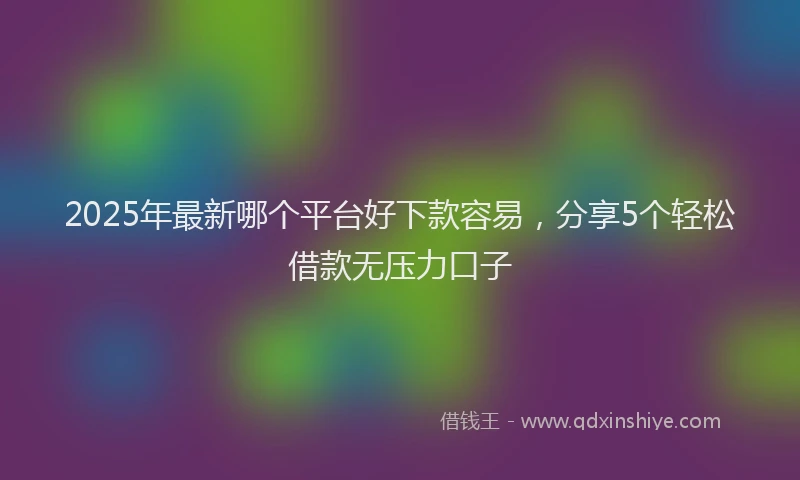2025年最新哪个平台好下款容易，分享5个轻松借款无压力口子