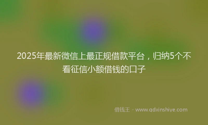 2025年最新微信上最正规借款平台，归纳5个不看征信小额借钱的口子